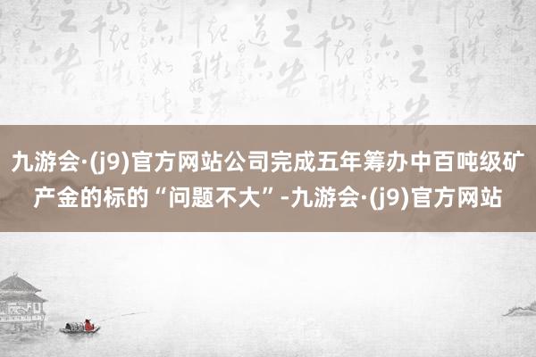 九游会·(j9)官方网站公司完成五年筹办中百吨级矿产金的标的“问题不大”-九游会·(j9)官方网站