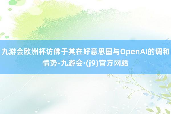 九游会欧洲杯访佛于其在好意思国与OpenAI的调和情势-九游会·(j9)官方网站