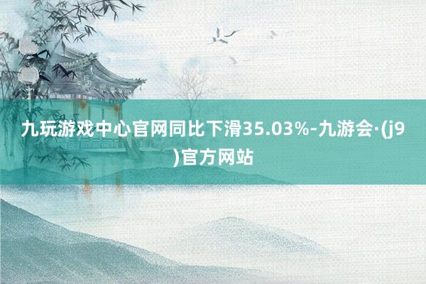 九玩游戏中心官网同比下滑35.03%-九游会·(j9)官方网站