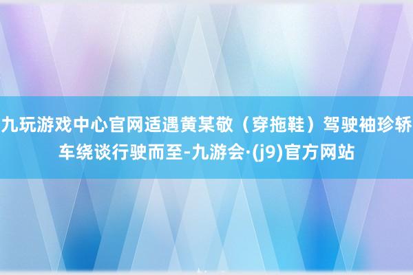 九玩游戏中心官网适遇黄某敬（穿拖鞋）驾驶袖珍轿车绕谈行驶而至-九游会·(j9)官方网站