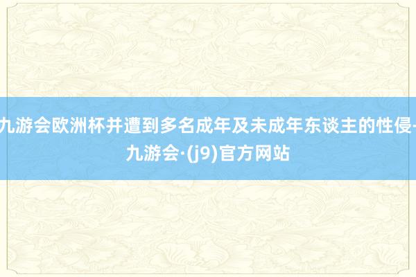 九游会欧洲杯并遭到多名成年及未成年东谈主的性侵-九游会·(j9)官方网站