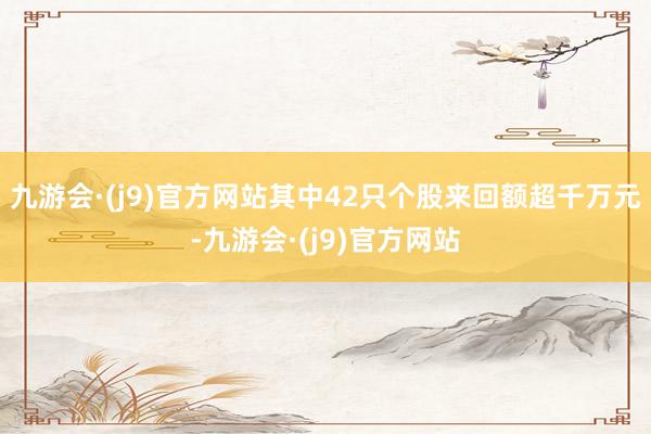 九游会·(j9)官方网站其中42只个股来回额超千万元-九游会·(j9)官方网站