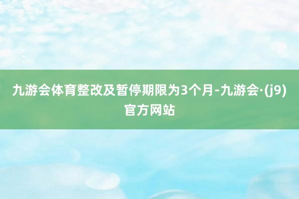 九游会体育整改及暂停期限为3个月-九游会·(j9)官方网站