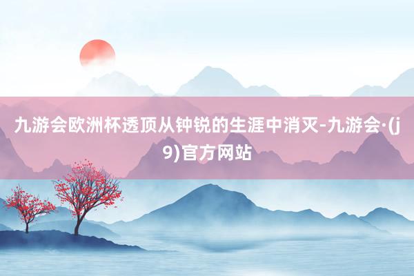 九游会欧洲杯透顶从钟锐的生涯中消灭-九游会·(j9)官方网站
