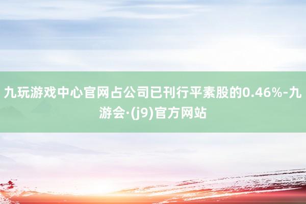 九玩游戏中心官网占公司已刊行平素股的0.46%-九游会·(j9)官方网站