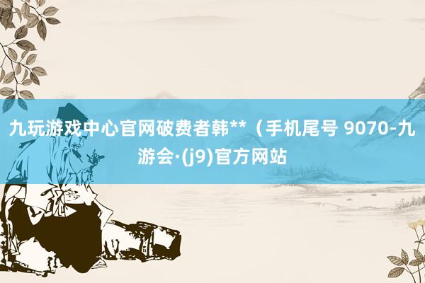 九玩游戏中心官网破费者韩**（手机尾号 9070-九游会·(j9)官方网站
