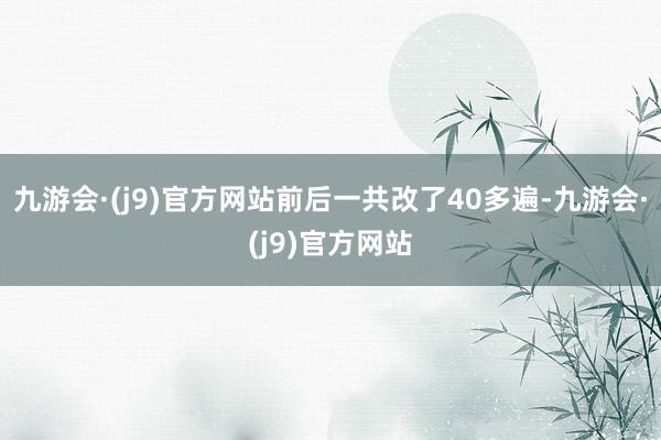 九游会·(j9)官方网站前后一共改了40多遍-九游会·(j9)官方网站