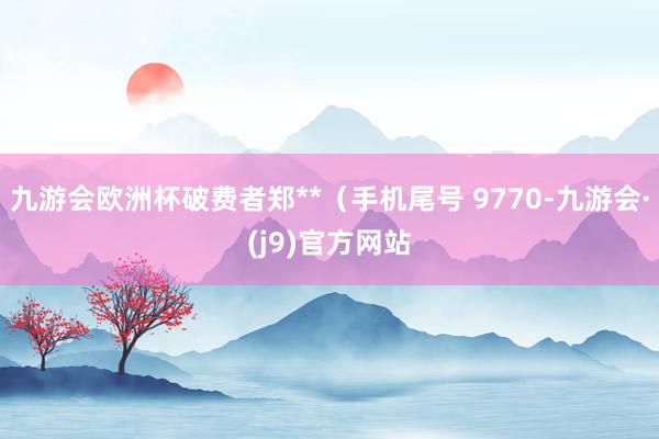 九游会欧洲杯破费者郑**（手机尾号 9770-九游会·(j9)官方网站