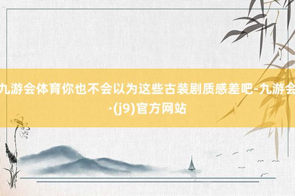 九游会体育你也不会以为这些古装剧质感差吧-九游会·(j9)官方网站
