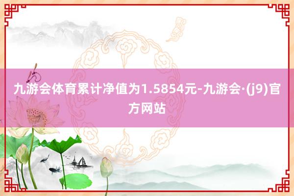 九游会体育累计净值为1.5854元-九游会·(j9)官方网站