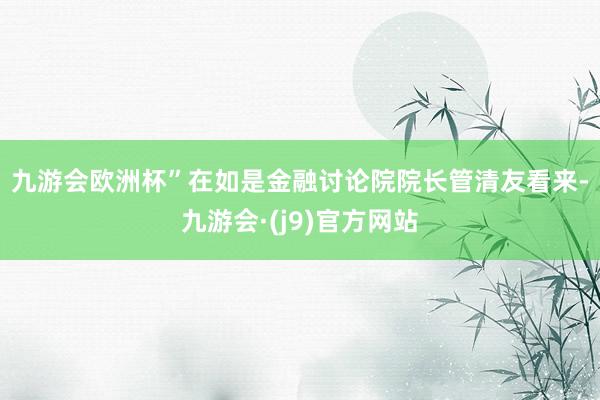 九游会欧洲杯”　　在如是金融讨论院院长管清友看来-九游会·(j9)官方网站
