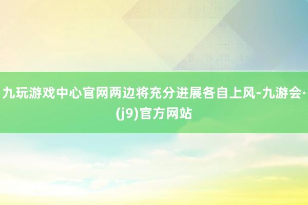 九玩游戏中心官网两边将充分进展各自上风-九游会·(j9)官方网站