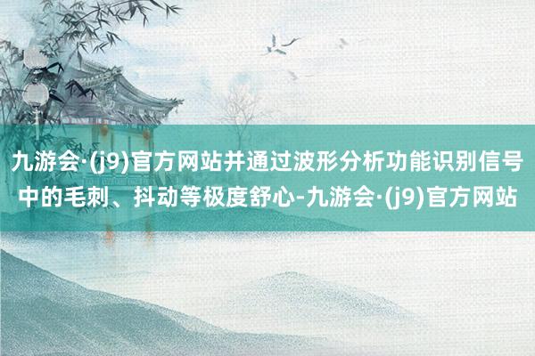 九游会·(j9)官方网站并通过波形分析功能识别信号中的毛刺、抖动等极度舒心-九游会·(j9)官方网站