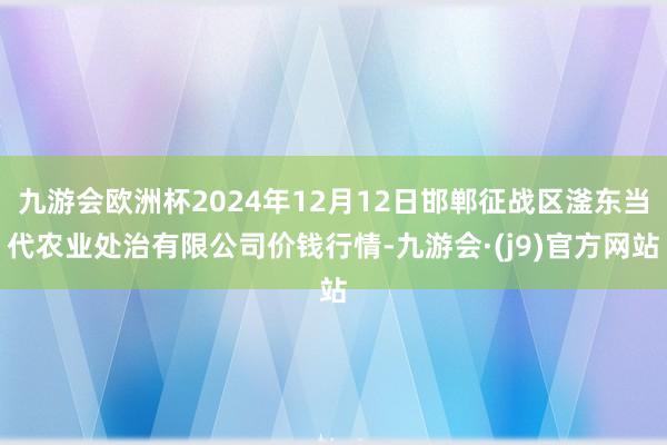 九游会欧洲杯2024年12月12日邯郸征战区滏东当代农业处治有限公司价钱行情-九游会·(j9)官方网站