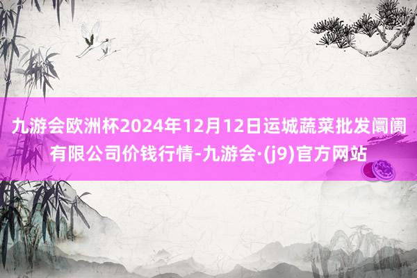 九游会欧洲杯2024年12月12日运城蔬菜批发阛阓有限公司价钱行情-九游会·(j9)官方网站