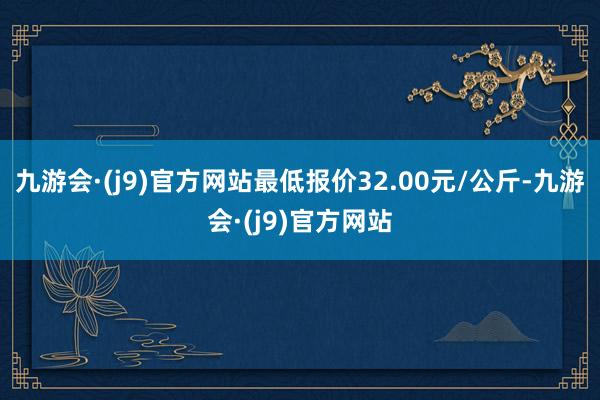九游会·(j9)官方网站最低报价32.00元/公斤-九游会·(j9)官方网站