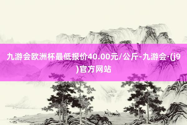 九游会欧洲杯最低报价40.00元/公斤-九游会·(j9)官方网站