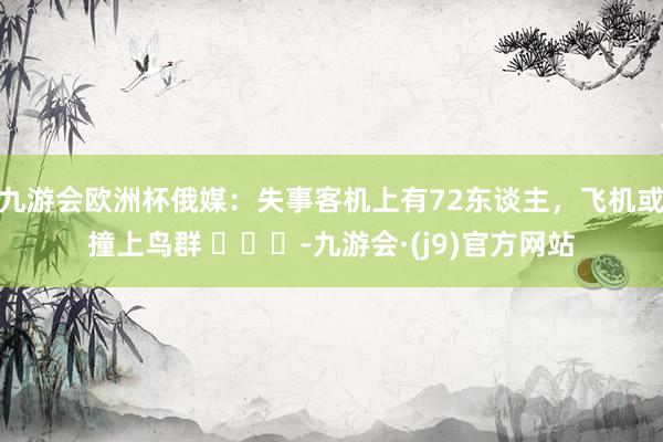 九游会欧洲杯俄媒：失事客机上有72东谈主，飞机或撞上鸟群 ​​​-九游会·(j9)官方网站