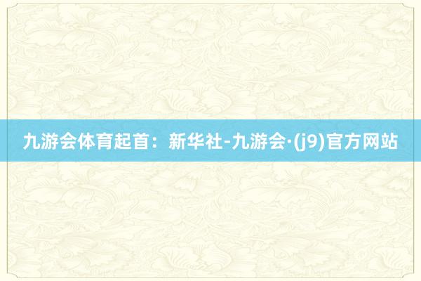九游会体育起首：新华社-九游会·(j9)官方网站