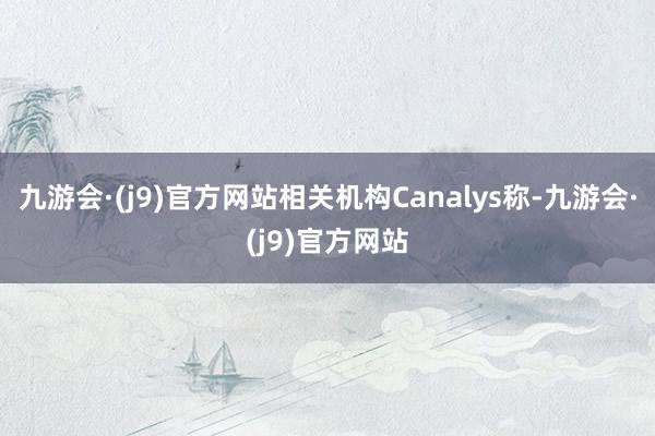 九游会·(j9)官方网站相关机构Canalys称-九游会·(j9)官方网站