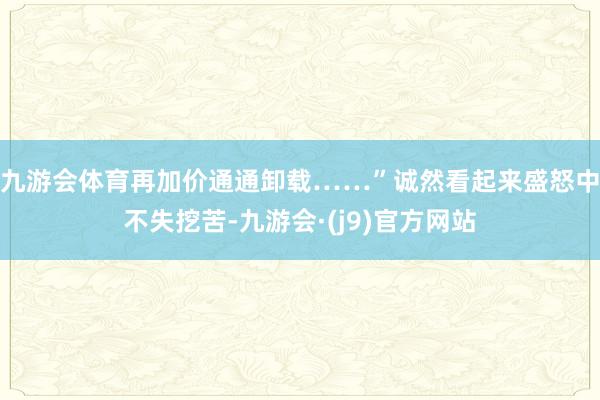 九游会体育再加价通通卸载……”　　诚然看起来盛怒中不失挖苦-九游会·(j9)官方网站