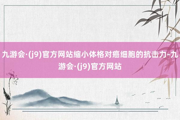 九游会·(j9)官方网站缩小体格对癌细胞的抗击力-九游会·(j9)官方网站