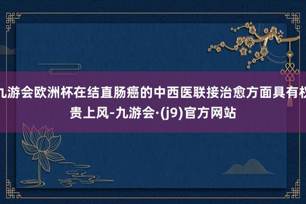 九游会欧洲杯在结直肠癌的中西医联接治愈方面具有权贵上风-九游会·(j9)官方网站