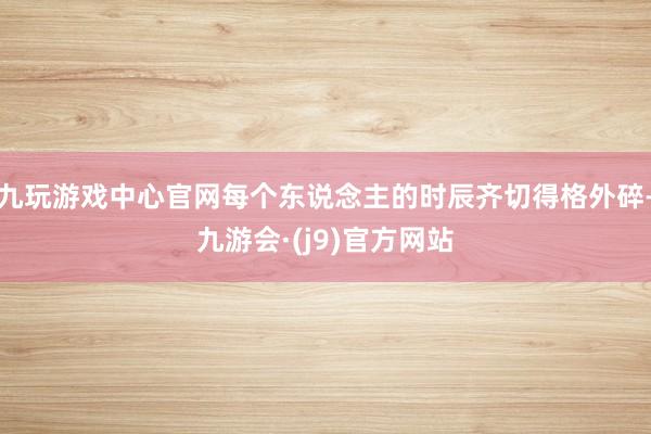九玩游戏中心官网每个东说念主的时辰齐切得格外碎-九游会·(j9)官方网站