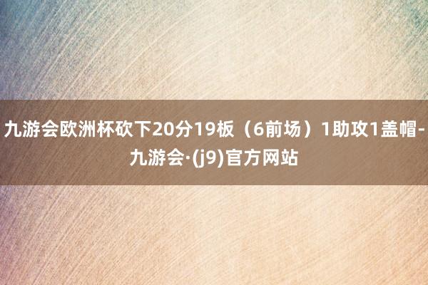 九游会欧洲杯砍下20分19板（6前场）1助攻1盖帽-九游会·(j9)官方网站