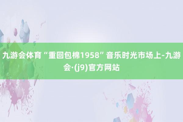 九游会体育“重回包棉1958”音乐时光市场上-九游会·(j9)官方网站