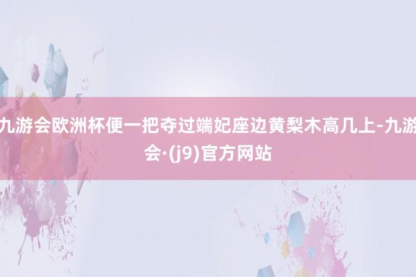 九游会欧洲杯便一把夺过端妃座边黄梨木高几上-九游会·(j9)官方网站