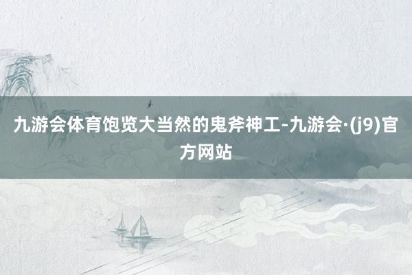 九游会体育饱览大当然的鬼斧神工-九游会·(j9)官方网站