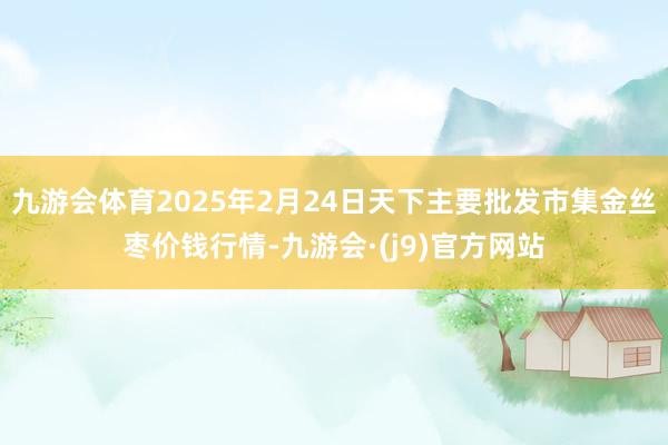 九游会体育2025年2月24日天下主要批发市集金丝枣价钱行情-九游会·(j9)官方网站