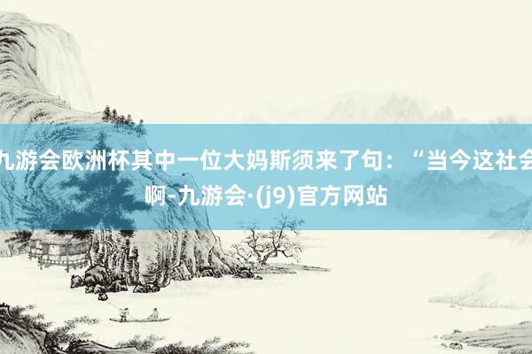 九游会欧洲杯其中一位大妈斯须来了句：“当今这社会啊-九游会·(j9)官方网站