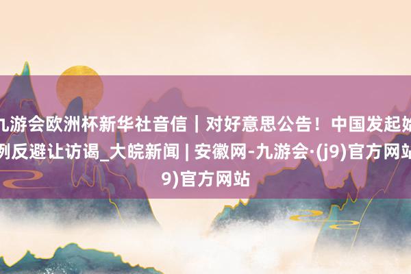 九游会欧洲杯新华社音信｜对好意思公告！中国发起始例反避让访谒_大皖新闻 | 安徽网-九游会·(j9)官方网站