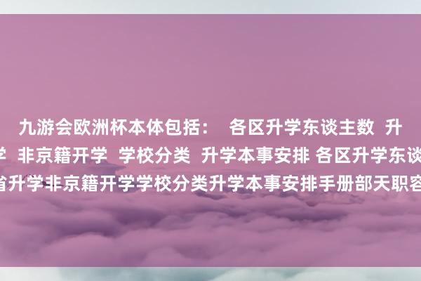 九游会欧洲杯本体包括：  各区升学东谈主数  升学阶梯  跨区/省升学  非京籍开学  学校分类  升学本事安排 各区升学东谈主数升学阶梯跨区/省升学非京籍开学学校分类升学本事安排手册部天职容展示张开剩余61%免费领取完竣版电子版打印  发布于：北京市-九游会·(j9)官方网站