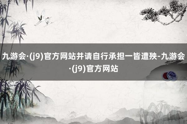 九游会·(j9)官方网站并请自行承担一皆遭殃-九游会·(j9)官方网站