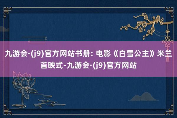 九游会·(j9)官方网站书册: 电影《白雪公主》米兰首映式-九游会·(j9)官方网站