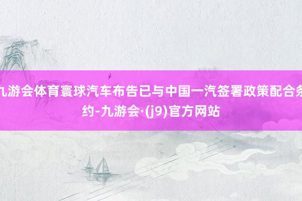 九游会体育寰球汽车布告已与中国一汽签署政策配合条约-九游会·(j9)官方网站