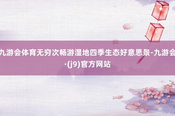 九游会体育无穷次畅游湿地四季生态好意思景-九游会·(j9)官方网站