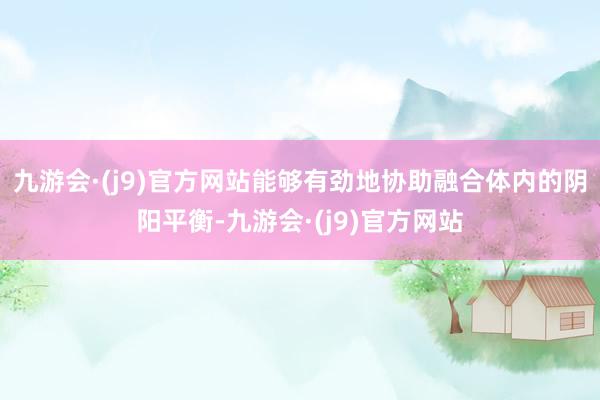 九游会·(j9)官方网站能够有劲地协助融合体内的阴阳平衡-九游会·(j9)官方网站