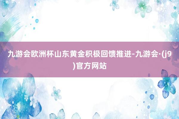 九游会欧洲杯山东黄金积极回馈推进-九游会·(j9)官方网站