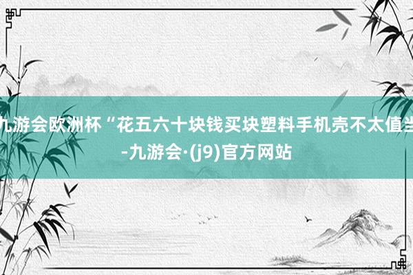 九游会欧洲杯“花五六十块钱买块塑料手机壳不太值当-九游会·(j9)官方网站