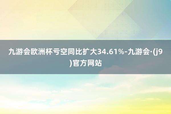 九游会欧洲杯亏空同比扩大34.61%-九游会·(j9)官方网站