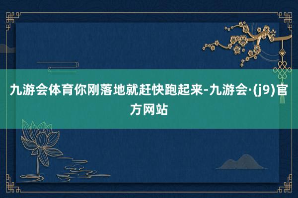 九游会体育你刚落地就赶快跑起来-九游会·(j9)官方网站