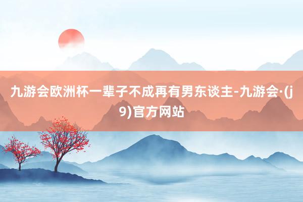 九游会欧洲杯一辈子不成再有男东谈主-九游会·(j9)官方网站