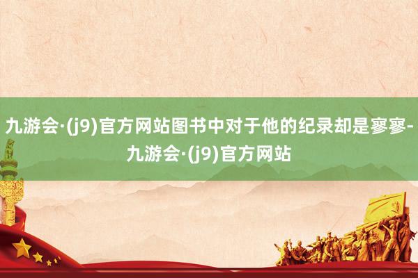 九游会·(j9)官方网站图书中对于他的纪录却是寥寥-九游会·(j9)官方网站