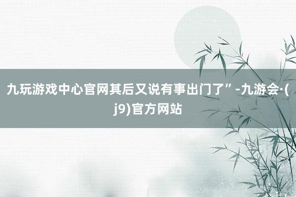 九玩游戏中心官网其后又说有事出门了”-九游会·(j9)官方网站