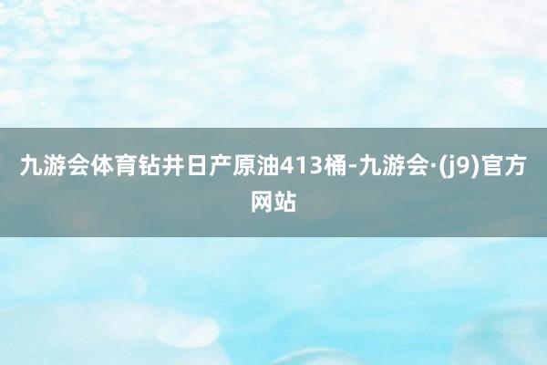 九游会体育钻井日产原油413桶-九游会·(j9)官方网站