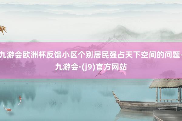 九游会欧洲杯反馈小区个别居民强占天下空间的问题-九游会·(j9)官方网站
